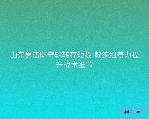 山东男篮防守轮转存短板 教练组着力提升战术细节