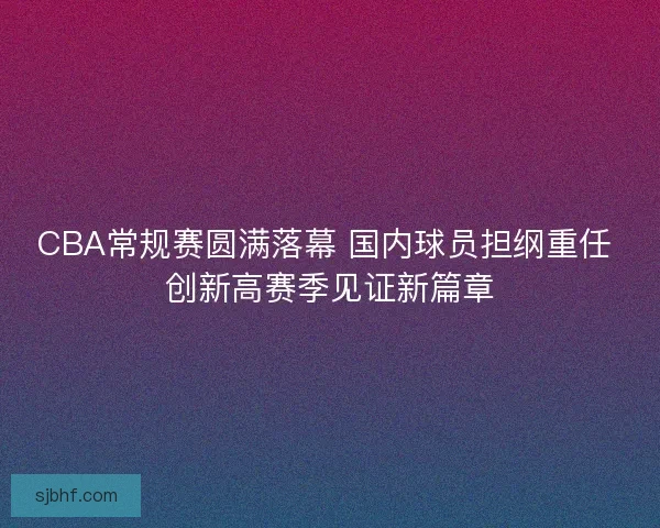 CBA常规赛圆满落幕 国内球员担纲重任 创新高赛季见证新篇章 CBA常规赛圆满落幕 国内球员担纲重任 创新高赛季见证新篇章