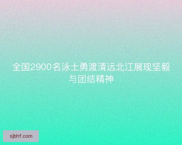 全国2900名泳士勇渡清远北江展现坚毅与团结精神