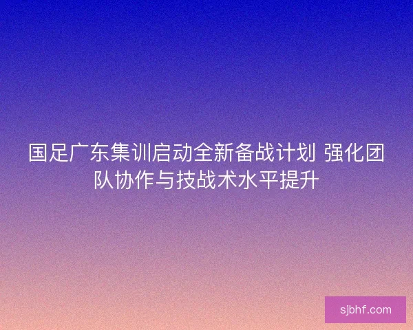 国足广东集训启动全新备战计划 强化团队协作与技战术水平提升