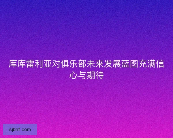 库库雷利亚对俱乐部未来发展蓝图充满信心与期待 库库雷利亚对俱乐部未来发展蓝图充满信心与期待