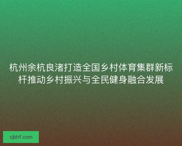 杭州余杭良渚打造全国乡村体育集群新标杆推动乡村振兴与全民健身融合发展 杭州余杭良渚打造全国乡村体育集群新标杆推动乡村振兴与全民健身融合发展