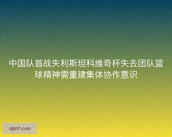 中国队首战失利斯坦科维奇杯失去团队篮球精神需重建集体协作意识