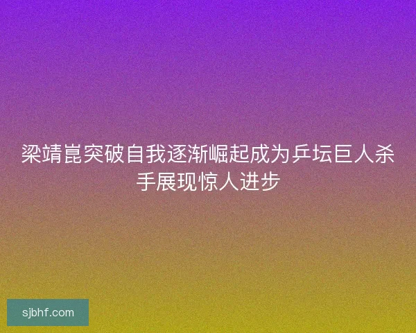 梁靖崑突破自我逐渐崛起成为乒坛巨人杀手展现惊人进步 梁靖崑突破自我逐渐崛起成为乒坛巨人杀手展现惊人进步