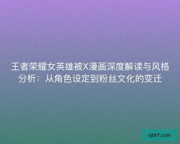 王者荣耀女英雄被X漫画深度解读与风格分析:从角色设定到粉丝文化的变迁 王者荣耀女英雄被X漫画深度解读与风格分析:从角色设定到粉丝文化的变迁