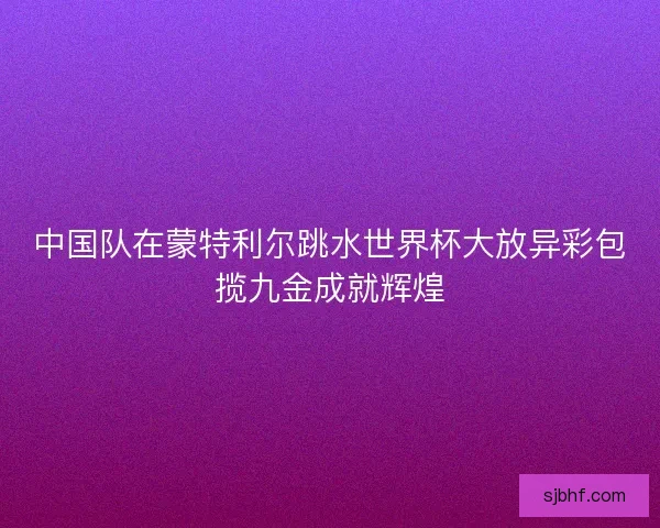 中国队在蒙特利尔跳水世界杯大放异彩包揽九金成就辉煌 中国队在蒙特利尔跳水世界杯大放异彩包揽九金成就辉煌
