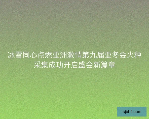 冰雪同心点燃亚洲激情第九届亚冬会火种采集成功开启盛会新篇章