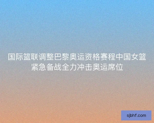 国际篮联调整巴黎奥运资格赛程中国女篮紧急备战全力冲击奥运席位