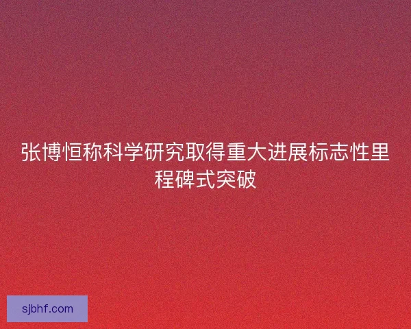 张博恒称科学研究取得重大进展标志性里程碑式突破 张博恒称科学研究取得重大进展标志性里程碑式突破