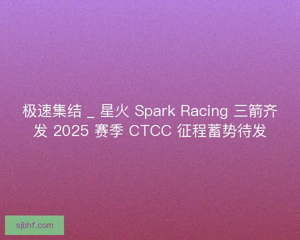 极速集结 _ 星火 Spark Racing 三箭齐发 2025 赛季 CTCC 征程蓄势待发