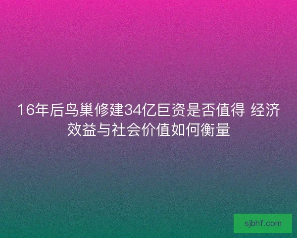 16年后鸟巢修建34亿巨资是否值得 经济效益与社会价值如何衡量