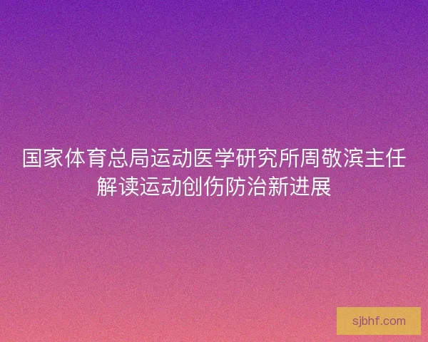 国家体育总局运动医学研究所周敬滨主任解读运动创伤防治新进展
