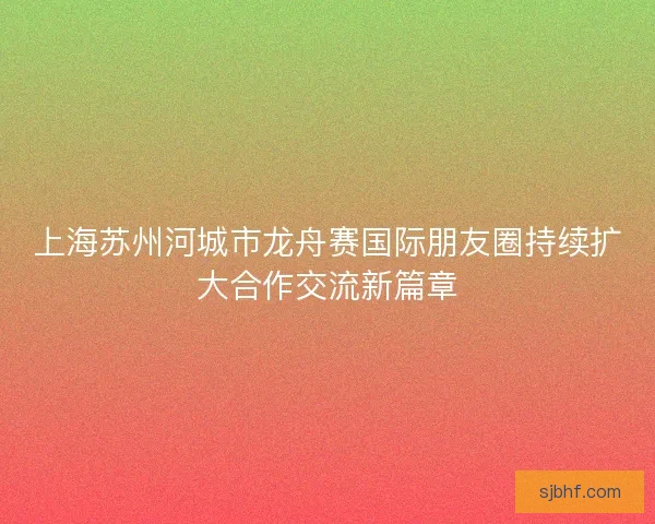 上海苏州河城市龙舟赛国际朋友圈持续扩大合作交流新篇章