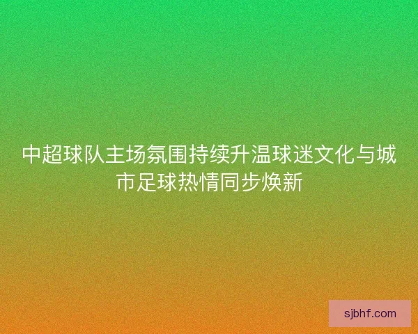 中超球队主场氛围持续升温球迷文化与城市足球热情同步焕新
