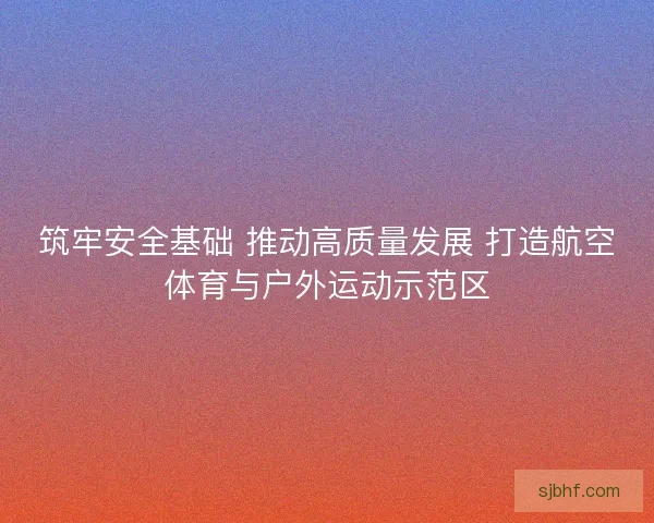 筑牢安全基础 推动高质量发展 打造航空体育与户外运动示范区 筑牢安全基础 推动高质量发展 打造航空体育与户外运动示范区