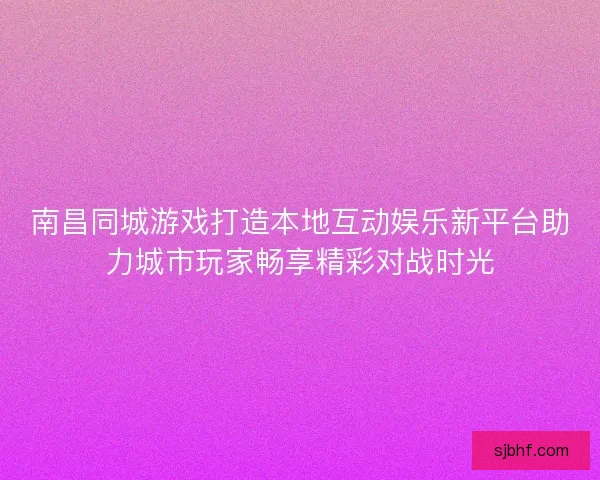 南昌同城游戏打造本地互动娱乐新平台助力城市玩家畅享精彩对战时光 南昌同城游戏打造本地互动娱乐新平台助力城市玩家畅享精彩对战时光